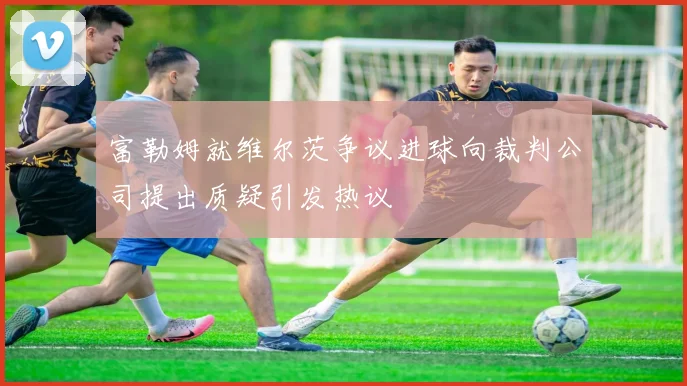 富勒姆就维尔茨争议进球向裁判公司提出质疑引发热议