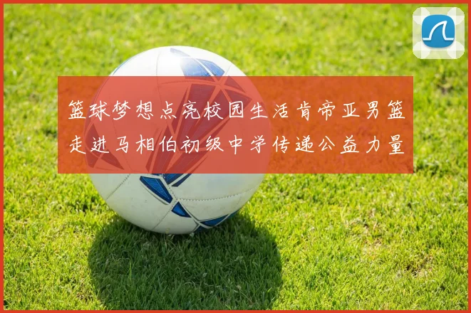 篮球梦想点亮校园生活肯帝亚男篮走进马相伯初级中学传递公益力量