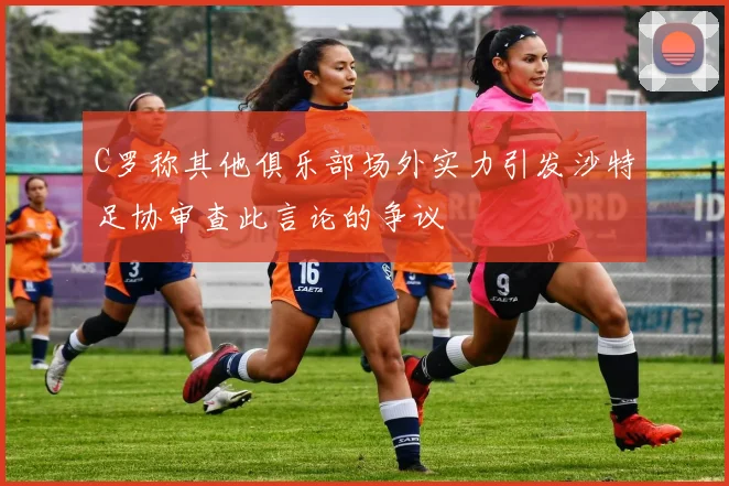 C罗称其他俱乐部场外实力引发沙特足协审查此言论的争议