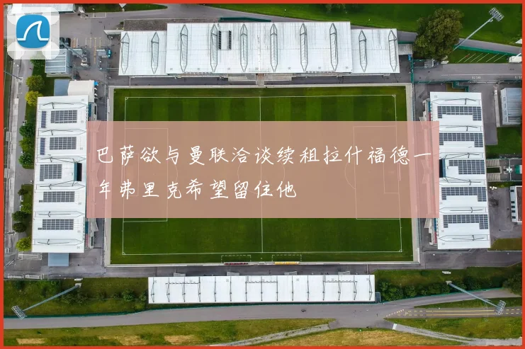 巴萨欲与曼联洽谈续租拉什福德一年弗里克希望留住他