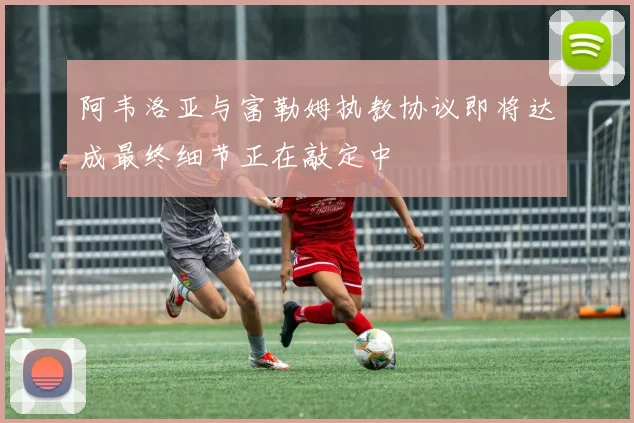 阿韦洛亚与富勒姆执教协议即将达成最终细节正在敲定中