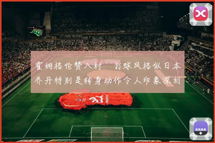 霍姆格伦赞八村塁打球风格似日本乔丹特别是转身动作令人印象深刻