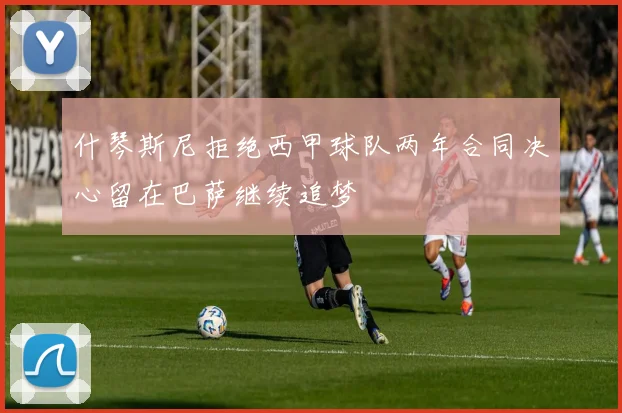 什琴斯尼拒绝西甲球队两年合同决心留在巴萨继续追梦