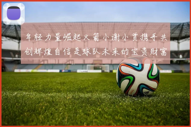 年轻力量崛起火箭小谢小贾携手共创辉煌自信是球队未来的宝贵财富