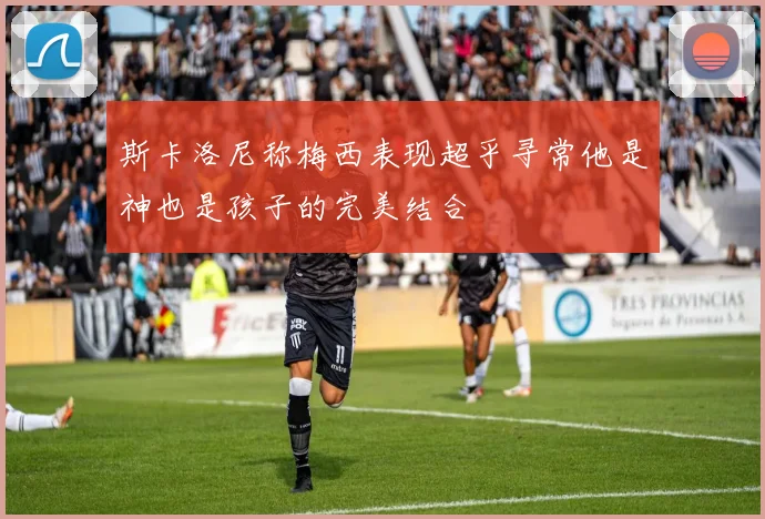 斯卡洛尼称梅西表现超乎寻常他是神也是孩子的完美结合