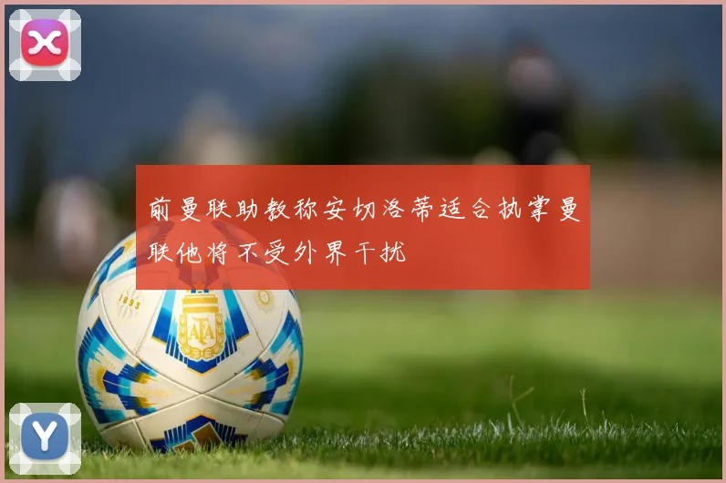 前曼联助教称安切洛蒂适合执掌曼联他将不受外界干扰
