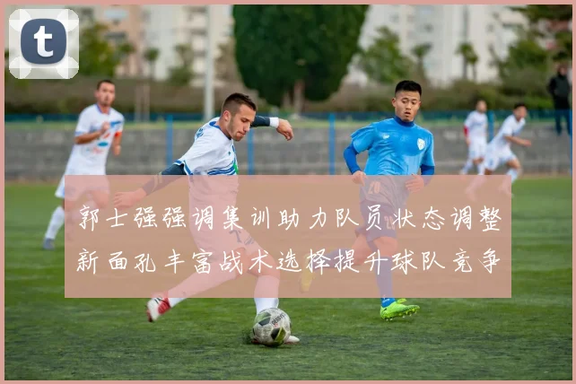 郭士强强调集训助力队员状态调整新面孔丰富战术选择提升球队竞争力