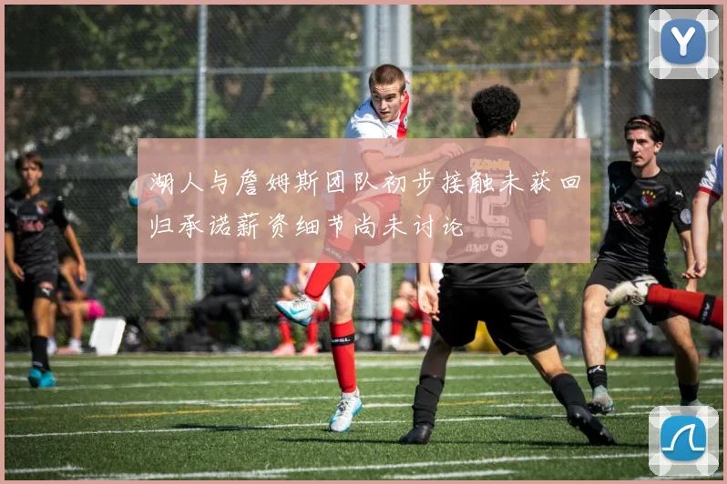 湖人与詹姆斯团队初步接触未获回归承诺薪资细节尚未讨论