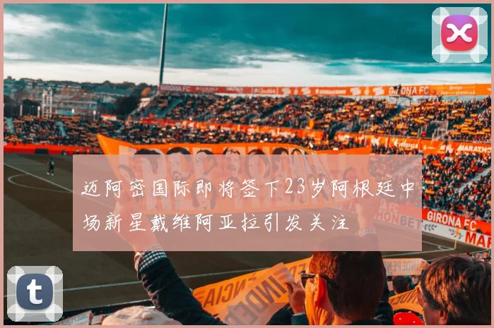 迈阿密国际即将签下23岁阿根廷中场新星戴维阿亚拉引发关注