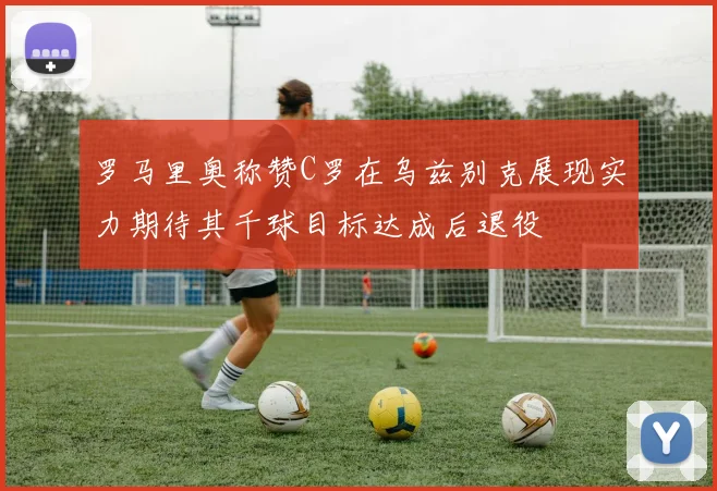 罗马里奥称赞C罗在乌兹别克展现实力期待其千球目标达成后退役