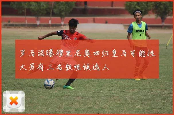 罗马诺曝穆里尼奥回归皇马可能性大另有三名教练候选人