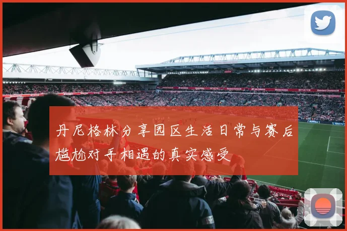 丹尼格林分享园区生活日常与赛后尴尬对手相遇的真实感受
