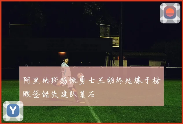 阿里纳斯感慨勇士王朝终结缘于榜眼签错失建队基石