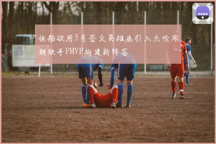 快船欲用5号签交易雄鹿引入杰伦布朗联手FMVP构建新阵容