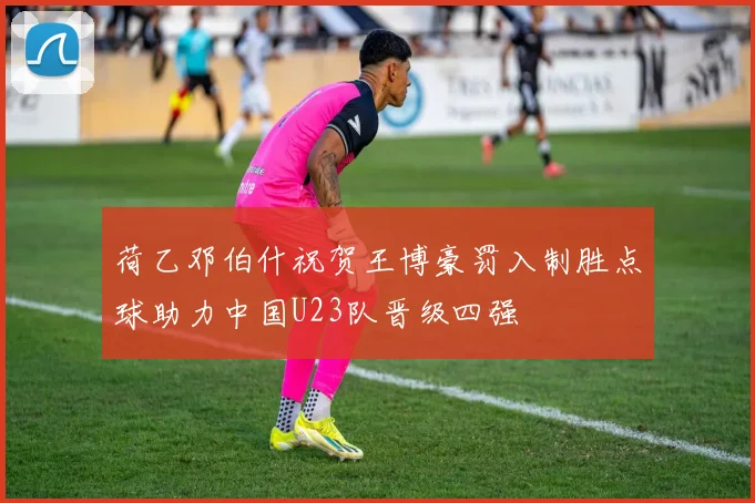 荷乙邓伯什祝贺王博豪罚入制胜点球助力中国U23队晋级四强