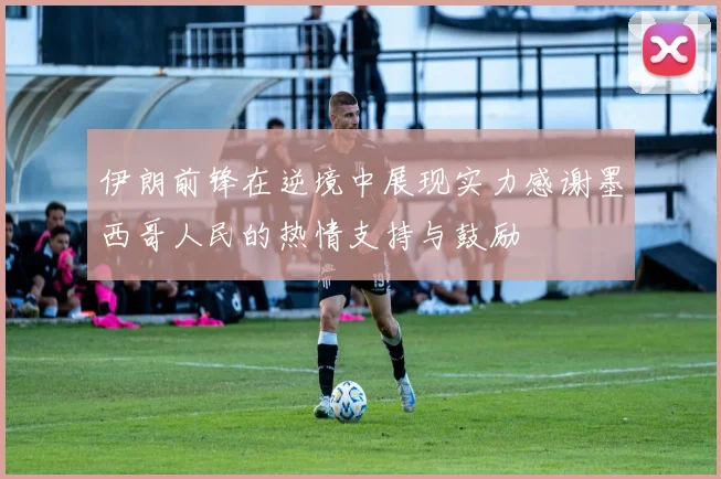 伊朗前锋在逆境中展现实力感谢墨西哥人民的热情支持与鼓励