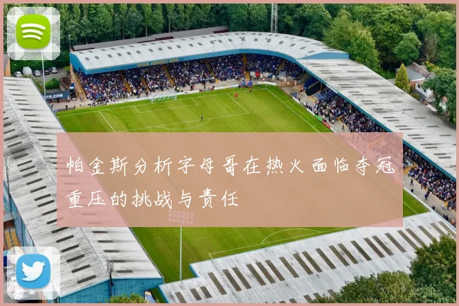帕金斯分析字母哥在热火面临夺冠重压的挑战与责任