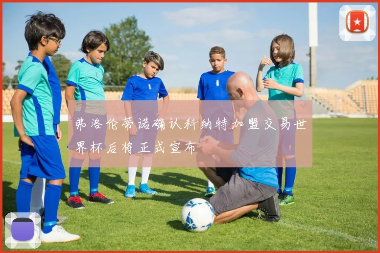 弗洛伦蒂诺确认科纳特加盟交易世界杯后将正式宣布