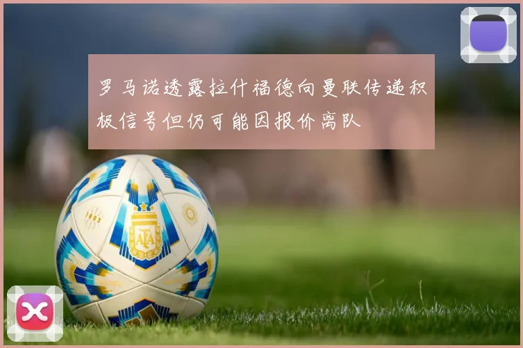 罗马诺透露拉什福德向曼联传递积极信号但仍可能因报价离队
