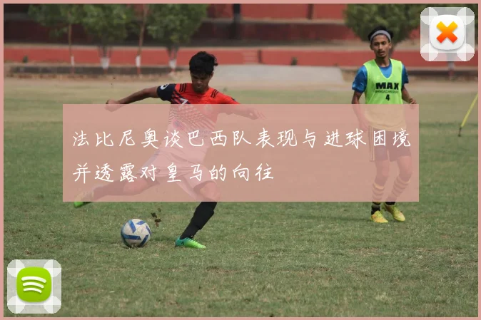 法比尼奥谈巴西队表现与进球困境并透露对皇马的向往