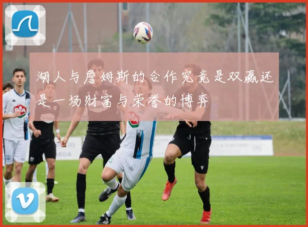 湖人与詹姆斯的合作究竟是双赢还是一场财富与荣誉的博弈