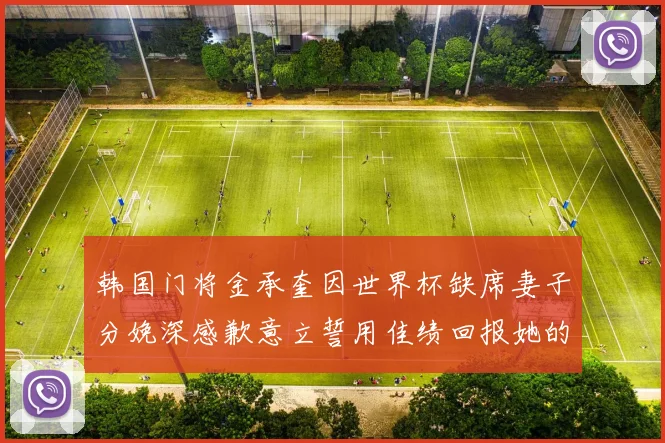 韩国门将金承奎因世界杯缺席妻子分娩深感歉意立誓用佳绩回报她的支持与爱
