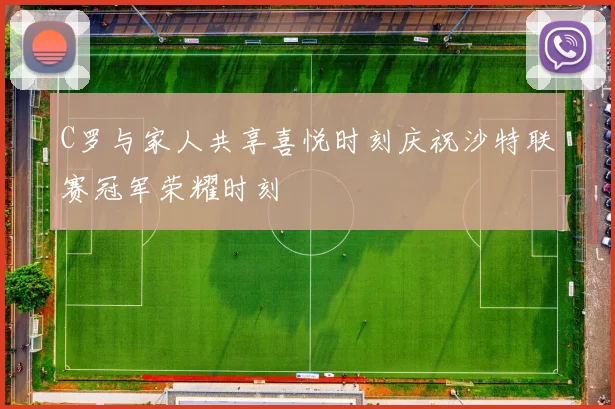 C罗与家人共享喜悦时刻庆祝沙特联赛冠军荣耀时刻