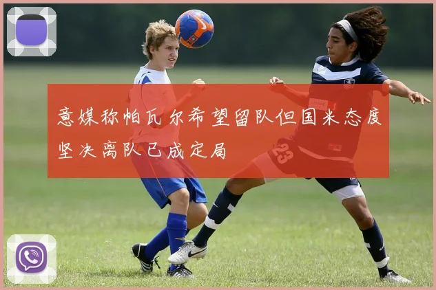 意媒称帕瓦尔希望留队但国米态度坚决离队已成定局