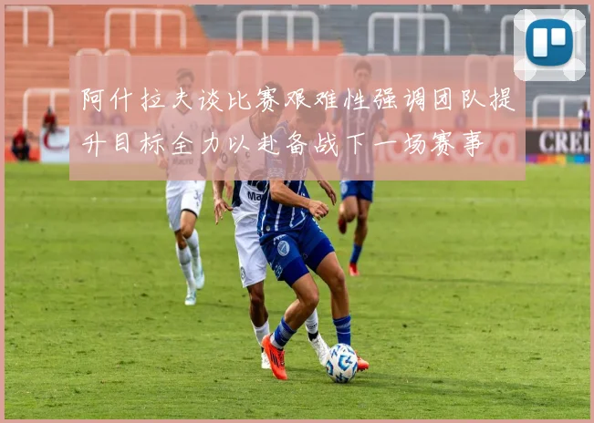 阿什拉夫谈比赛艰难性强调团队提升目标全力以赴备战下一场赛事