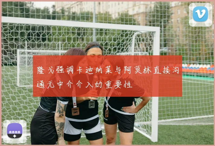 隆戈强调卡迪纳莱与阿莫林直接沟通无中介介入的重要性